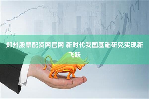 郑州股票配资网官网 新时代我国基础研究实现新飞跃