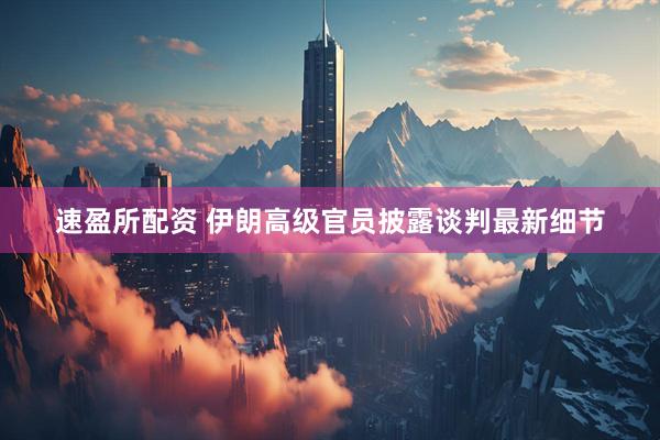 速盈所配资 伊朗高级官员披露谈判最新细节