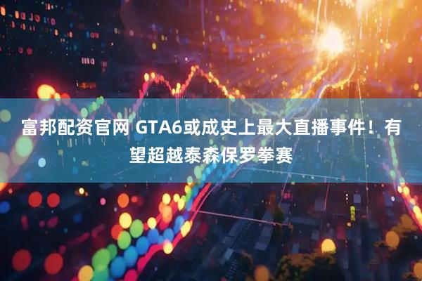 富邦配资官网 GTA6或成史上最大直播事件！有望超越泰森保罗拳赛