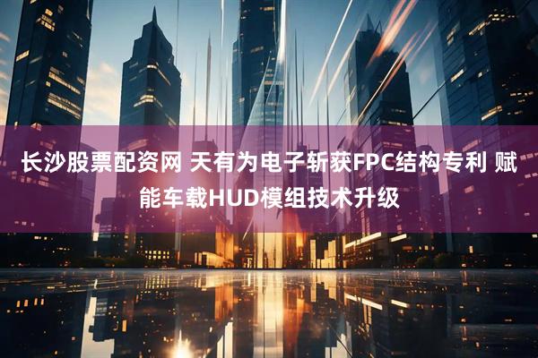 长沙股票配资网 天有为电子斩获FPC结构专利 赋能车载HUD模组技术升级