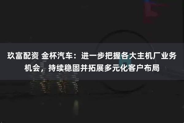 玖富配资 金杯汽车：进一步把握各大主机厂业务机会，持续稳固并拓展多元化客户布局