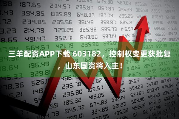 三羊配资APP下载 603182，控制权变更获批复，山东国资将入主！