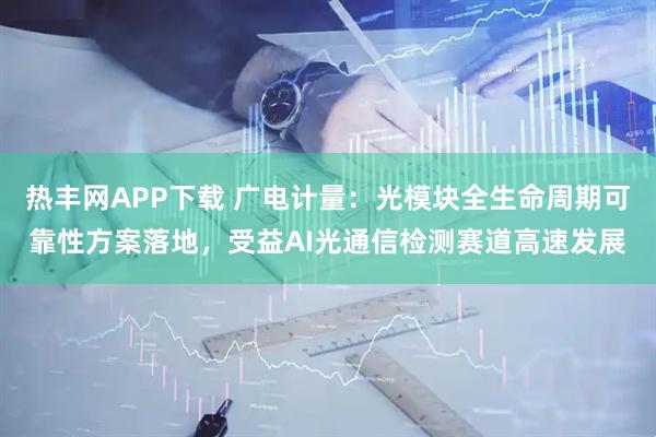热丰网APP下载 广电计量：光模块全生命周期可靠性方案落地，受益AI光通信检测赛道高速发展
