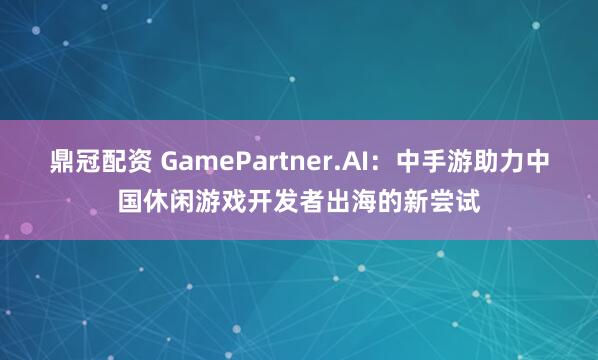 鼎冠配资 GamePartner.AI：中手游助力中国休闲游戏开发者出海的新尝试