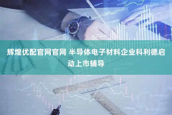 辉煌优配官网官网 半导体电子材料企业科利德启动上市辅导