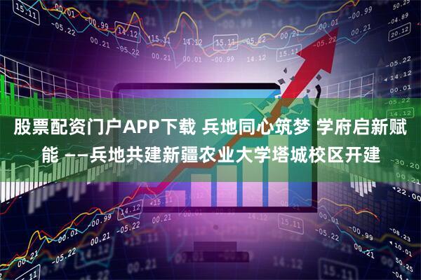 股票配资门户APP下载 兵地同心筑梦 学府启新赋能 ——兵地共建新疆农业大学塔城校区开建