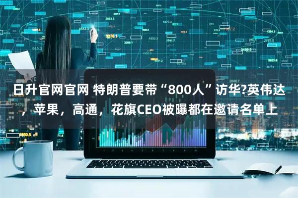 日升官网官网 特朗普要带“800人”访华?英伟达，苹果，高通，花旗CEO被曝都在邀请名单上