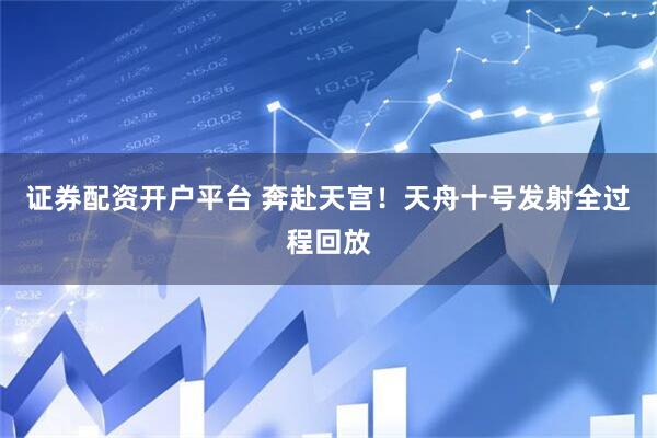 证券配资开户平台 奔赴天宫！天舟十号发射全过程回放