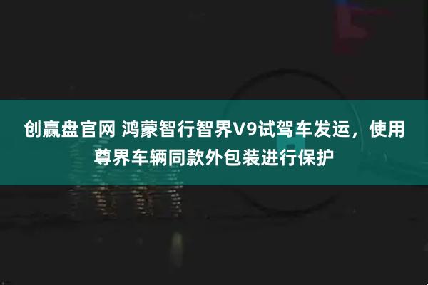 创赢盘官网 鸿蒙智行智界V9试驾车发运，使用尊界车辆同款外包装进行保护