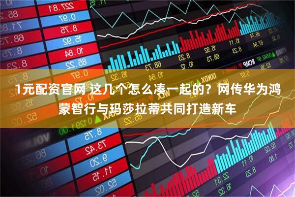 1元配资官网 这几个怎么凑一起的？网传华为鸿蒙智行与玛莎拉蒂共同打造新车