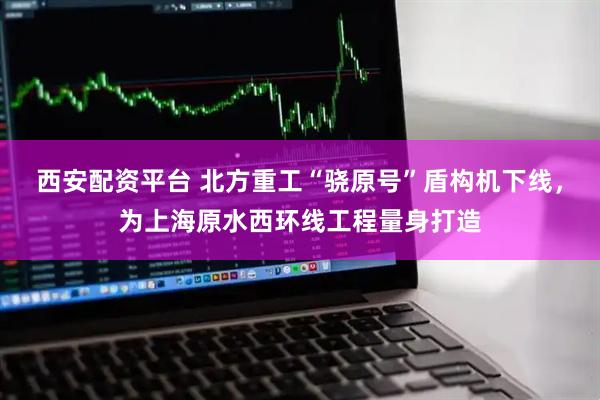 西安配资平台 北方重工“骁原号”盾构机下线，为上海原水西环线工程量身打造