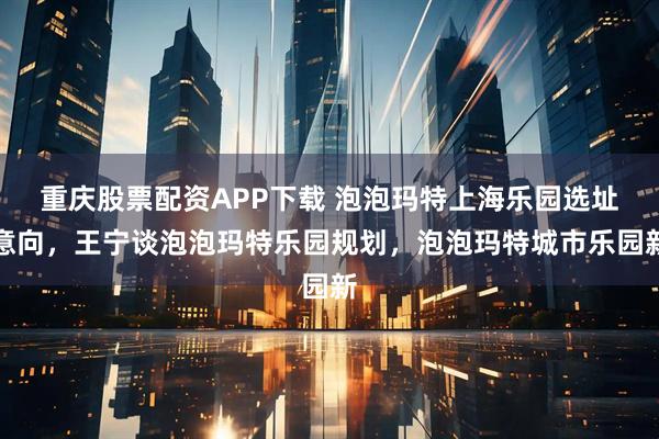 重庆股票配资APP下载 泡泡玛特上海乐园选址意向，王宁谈泡泡玛特乐园规划，泡泡玛特城市乐园新