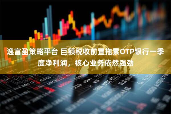 逸富盈策略平台 巨额税收前置拖累OTP银行一季度净利润，核心业务依然强劲