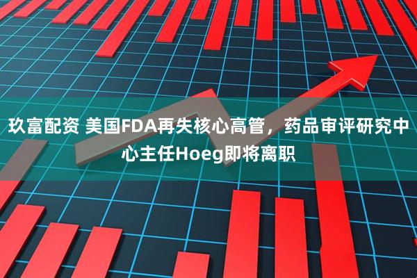 玖富配资 美国FDA再失核心高管，药品审评研究中心主任Hoeg即将离职