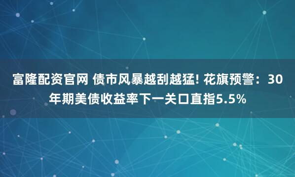 富隆配资官网 债市风暴越刮越猛! 花旗预警：30年期美债收益率下一关口直指5.5%